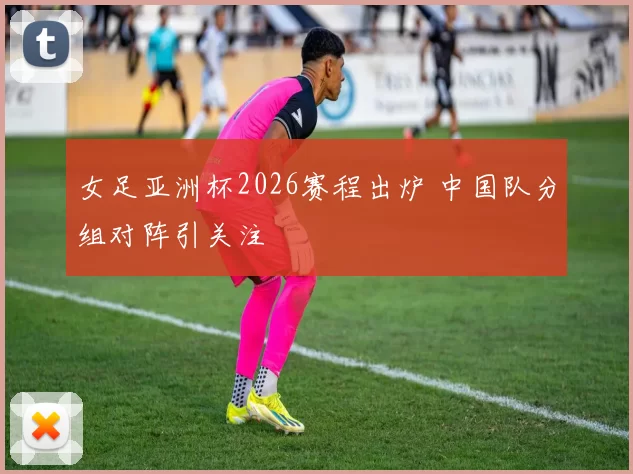 女足亚洲杯2026赛程出炉 中国队分组对阵引关注