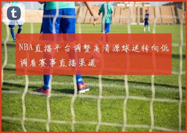NBA直播平台调整高清源球迷转向低调看赛事直播渠道
