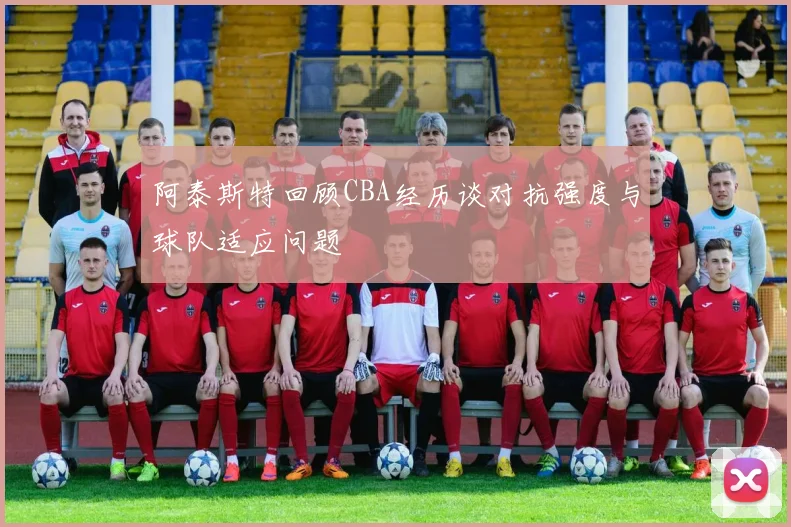 阿泰斯特回顾CBA经历谈对抗强度与球队适应问题