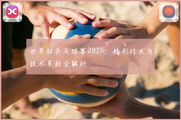 世界杯乒乓球赛2020：精彩对决与技术革新全解析