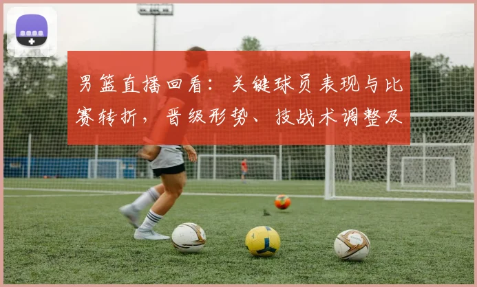 男篮直播回看:关键球员表现与比赛转折,晋级形势、技战术调整及回放看点