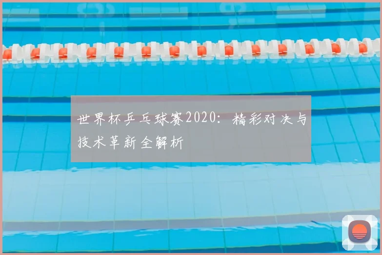 世界杯乒乓球赛2020:精彩对决与技术革新全解析