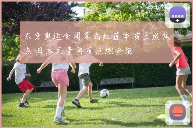 东京奥运会闭幕式红莲华演出成焦点 日本元素再度点燃全场