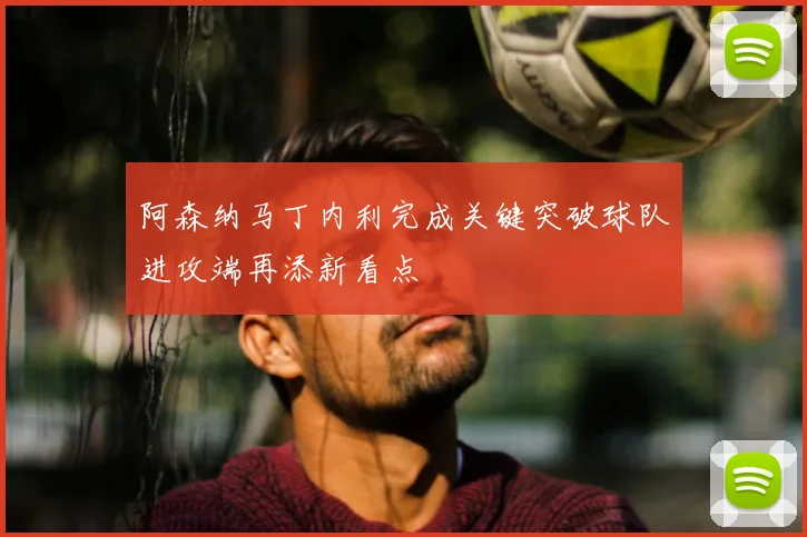 阿森纳马丁内利完成关键突破球队进攻端再添新看点