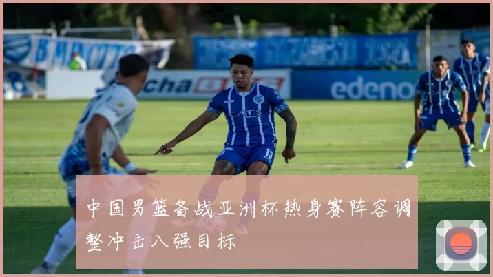 中国男篮备战亚洲杯热身赛阵容调整冲击八强目标