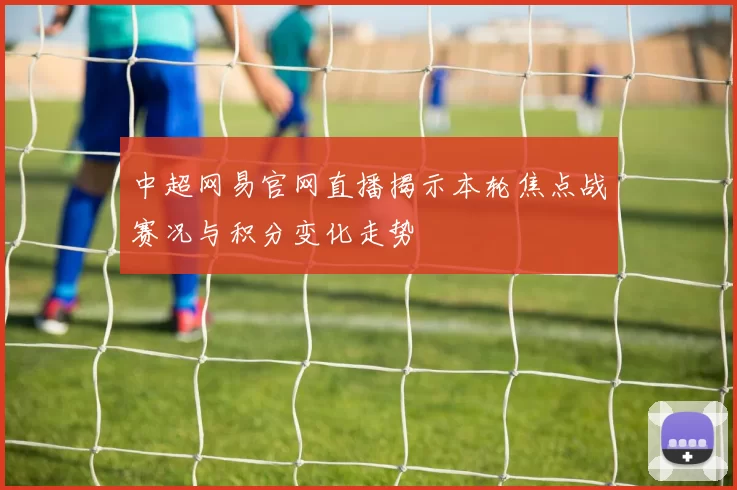 中超网易官网直播揭示本轮焦点战赛况与积分变化走势